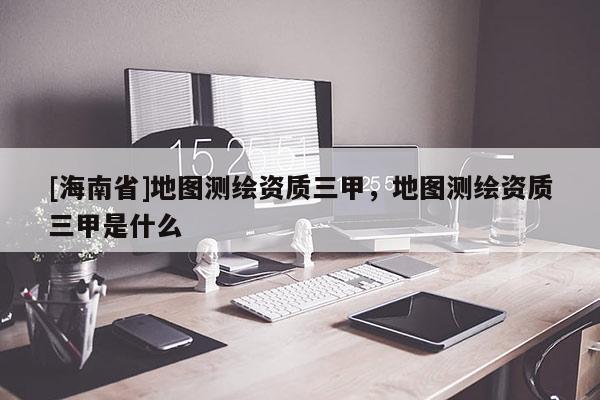 [海南省]地圖測(cè)繪資質(zhì)三甲，地圖測(cè)繪資質(zhì)三甲是什么
