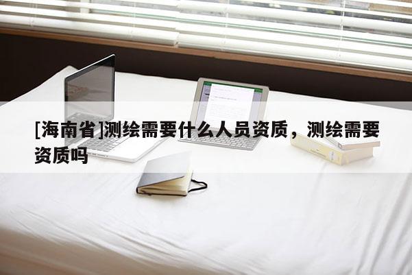 [海南省]測繪需要什么人員資質，測繪需要資質嗎