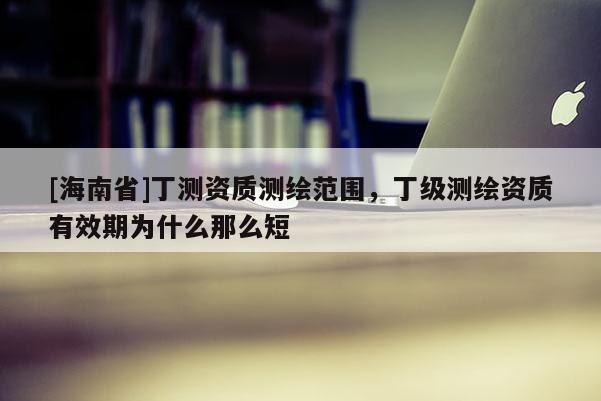 [海南省]丁測資質測繪范圍，丁級測繪資質有效期為什么那么短