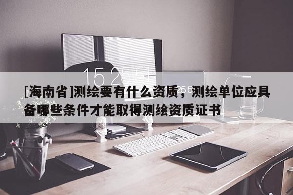 [海南省]測繪要有什么資質，測繪單位應具備哪些條件才能取得測繪資質證書