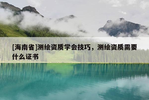 [海南省]測繪資質學會技巧，測繪資質需要什么證書