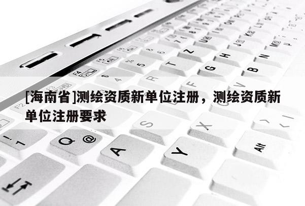 [海南省]測繪資質新單位注冊，測繪資質新單位注冊要求