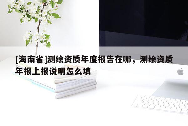[海南省]測繪資質年度報告在哪，測繪資質年報上報說明怎么填