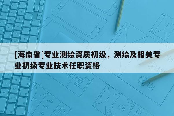 [海南省]專業測繪資質初級，測繪及相關專業初級專業技術任職資格