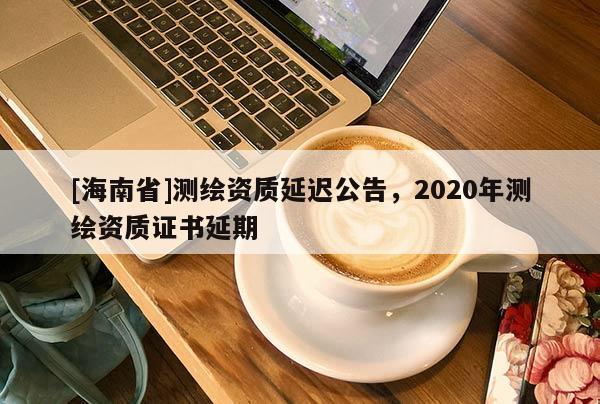 [海南省]測繪資質(zhì)延遲公告，2020年測繪資質(zhì)證書延期