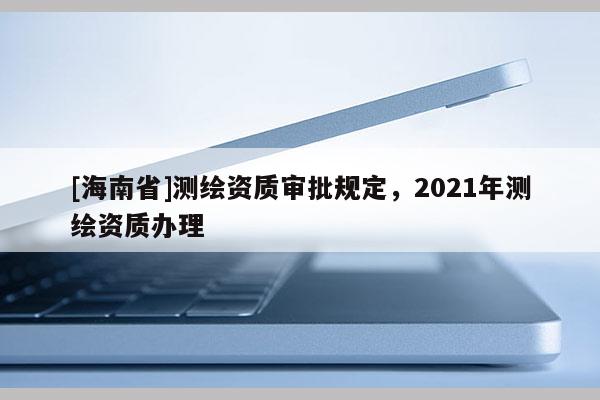 [海南省]測繪資質審批規定，2021年測繪資質辦理