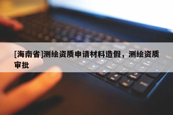 [海南省]測繪資質申請材料造假，測繪資質審批