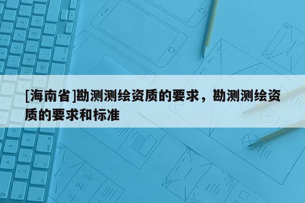 [海南省]勘測(cè)測(cè)繪資質(zhì)的要求，勘測(cè)測(cè)繪資質(zhì)的要求和標(biāo)準(zhǔn)