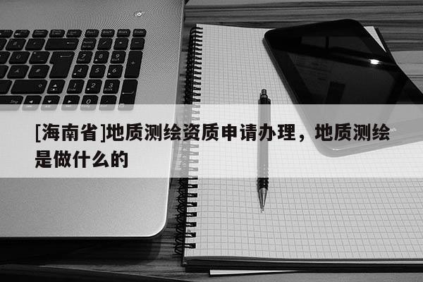 [海南省]地質測繪資質申請辦理，地質測繪是做什么的