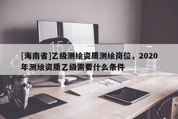 [海南省]乙級測繪資質測繪崗位，2020年測繪資質乙級需要什么條件