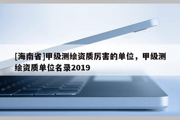 [海南省]甲級測繪資質厲害的單位，甲級測繪資質單位名錄2019