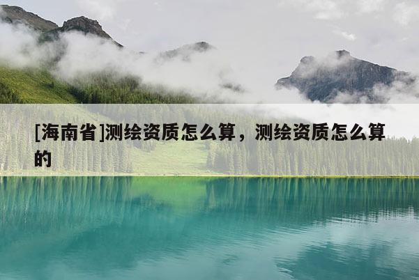 [海南省]測繪資質怎么算，測繪資質怎么算的