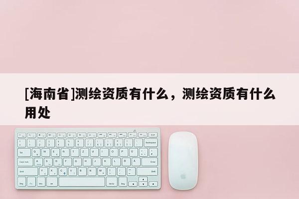 [海南省]測繪資質(zhì)有什么，測繪資質(zhì)有什么用處