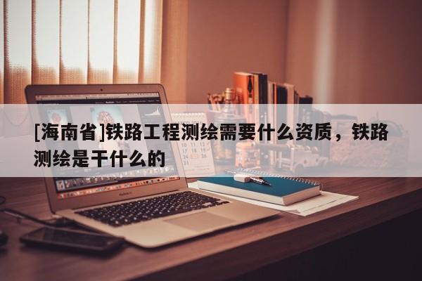 [海南省]鐵路工程測繪需要什么資質，鐵路測繪是干什么的
