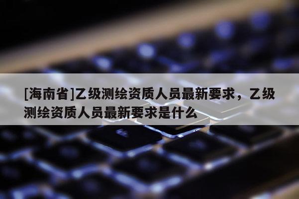 [海南省]乙級(jí)測(cè)繪資質(zhì)人員最新要求，乙級(jí)測(cè)繪資質(zhì)人員最新要求是什么
