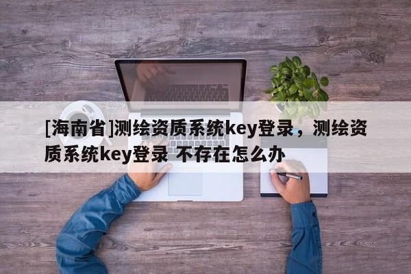 [海南省]測繪資質系統key登錄，測繪資質系統key登錄 不存在怎么辦