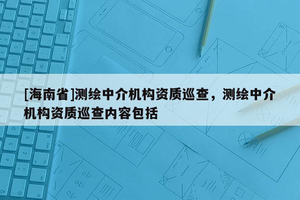 [海南省]測繪中介機構資質巡查，測繪中介機構資質巡查內容包括