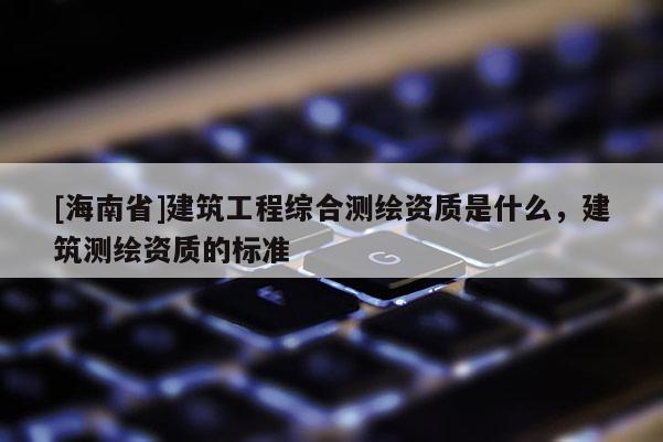 [海南省]建筑工程綜合測繪資質是什么，建筑測繪資質的標準