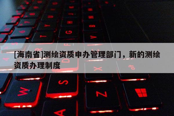 [海南省]測(cè)繪資質(zhì)申辦管理部門(mén)，新的測(cè)繪資質(zhì)辦理制度