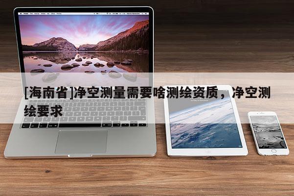 [海南省]凈空測量需要啥測繪資質(zhì)，凈空測繪要求