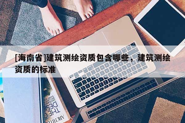 [海南省]建筑測(cè)繪資質(zhì)包含哪些，建筑測(cè)繪資質(zhì)的標(biāo)準(zhǔn)