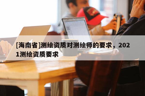[海南省]測繪資質對測繪師的要求，2021測繪資質要求