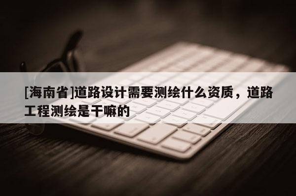 [海南省]道路設計需要測繪什么資質，道路工程測繪是干嘛的