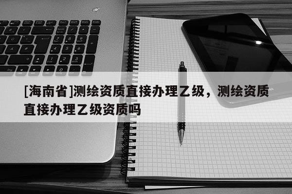[海南省]測繪資質直接辦理乙級，測繪資質直接辦理乙級資質嗎