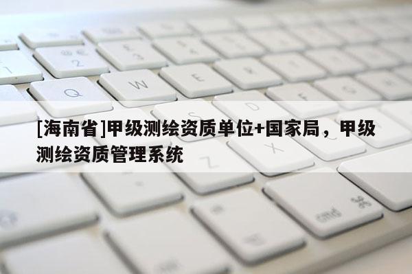 [海南省]甲級測繪資質單位+國家局，甲級測繪資質管理系統
