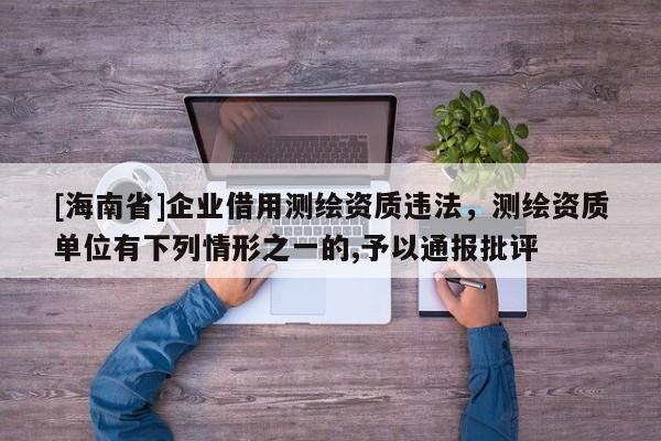 [海南省]企業借用測繪資質違法，測繪資質單位有下列情形之一的,予以通報批評