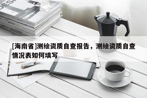 [海南省]測繪資質自查報告，測繪資質自查情況表如何填寫