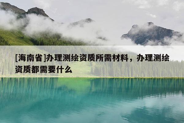 [海南省]辦理測(cè)繪資質(zhì)所需材料，辦理測(cè)繪資質(zhì)都需要什么