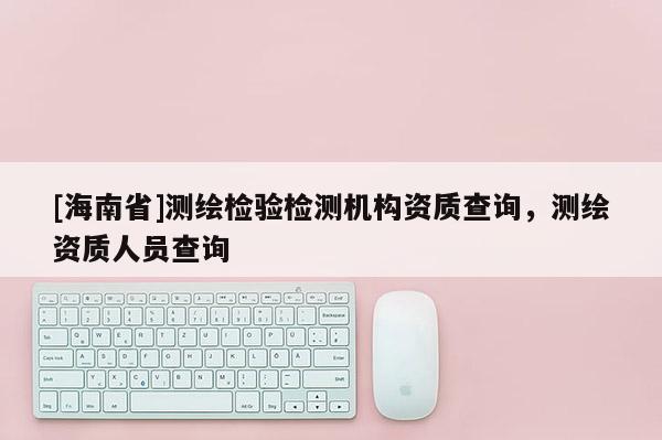 [海南省]測繪檢驗檢測機(jī)構(gòu)資質(zhì)查詢，測繪資質(zhì)人員查詢