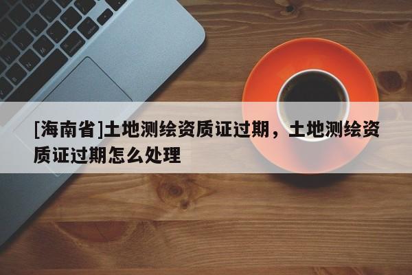 [海南省]土地測繪資質證過期，土地測繪資質證過期怎么處理