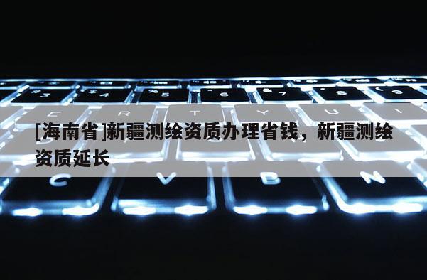 [海南省]新疆測繪資質(zhì)辦理省錢，新疆測繪資質(zhì)延長