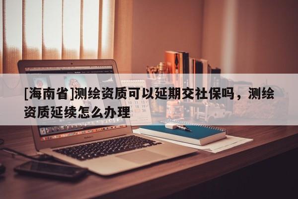 [海南省]測繪資質可以延期交社保嗎，測繪資質延續怎么辦理