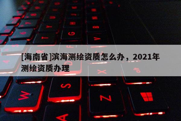 [海南省]濱海測繪資質怎么辦，2021年測繪資質辦理