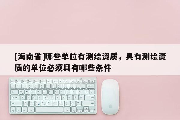 [海南省]哪些單位有測繪資質，具有測繪資質的單位必須具有哪些條件