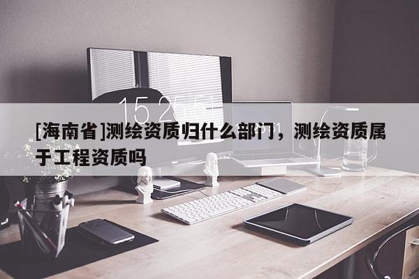 [海南省]測繪資質歸什么部門，測繪資質屬于工程資質嗎