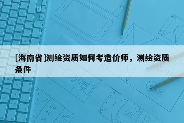 [海南省]測繪資質如何考造價師，測繪資質條件