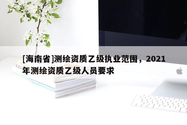 [海南省]測繪資質乙級執業范圍，2021年測繪資質乙級人員要求