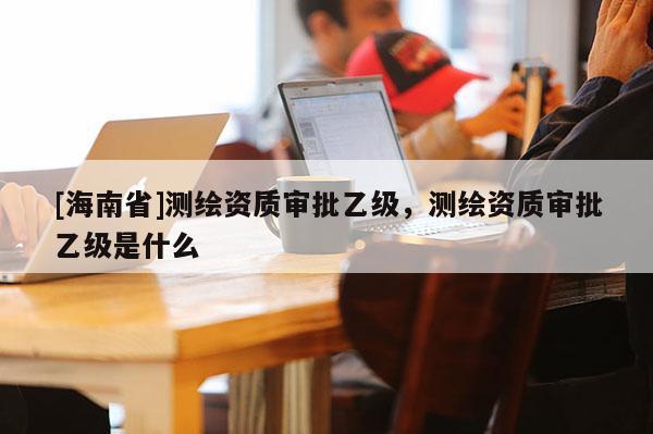 [海南省]測繪資質(zhì)審批乙級，測繪資質(zhì)審批乙級是什么