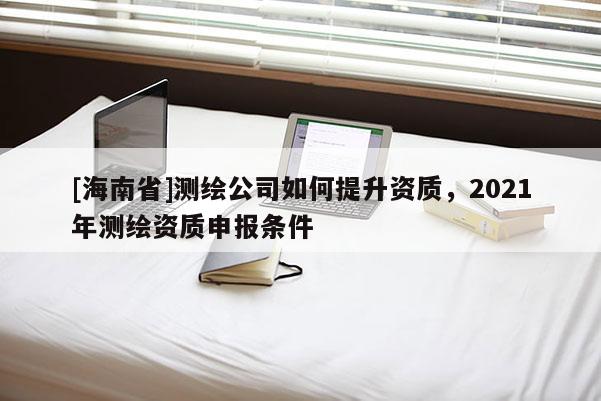 [海南省]測繪公司如何提升資質，2021年測繪資質申報條件