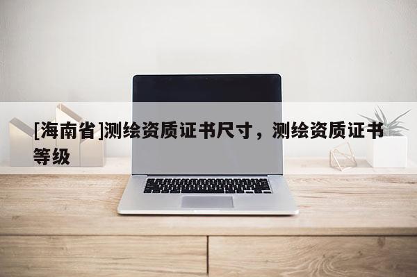 [海南省]測繪資質(zhì)證書尺寸，測繪資質(zhì)證書等級