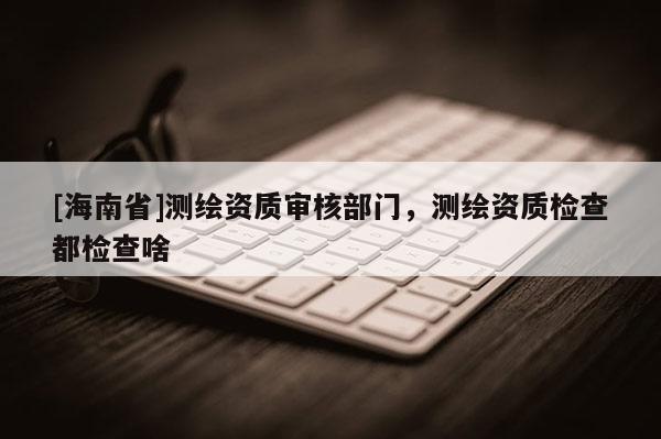 [海南省]測繪資質審核部門，測繪資質檢查都檢查啥