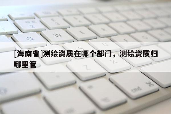 [海南省]測繪資質(zhì)在哪個部門，測繪資質(zhì)歸哪里管