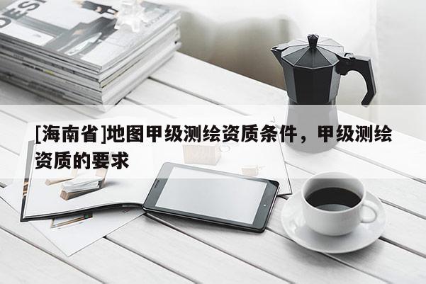 [海南省]地圖甲級測繪資質條件，甲級測繪資質的要求