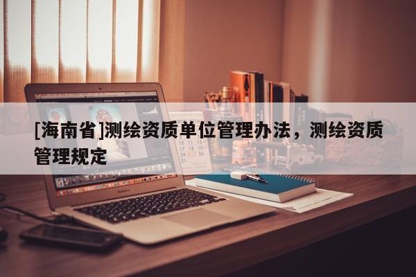 [海南省]測繪資質(zhì)單位管理辦法，測繪資質(zhì)管理規(guī)定