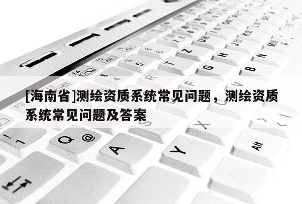 [海南省]測繪資質系統常見問題，測繪資質系統常見問題及答案