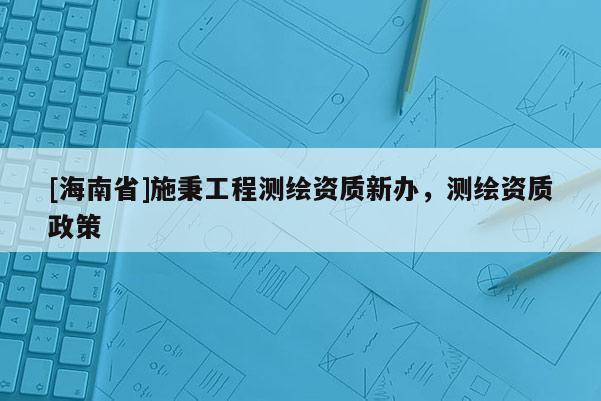 [海南省]施秉工程測繪資質新辦，測繪資質政策